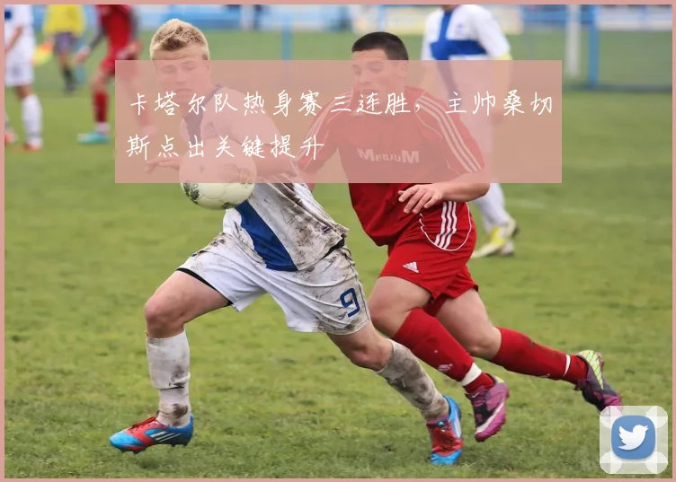 卡塔尔队热身赛三连胜，主帅桑切斯点出关键提升 - 虎扑体育推荐