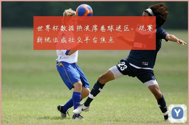世界杯数据热浪席卷球迷区,观赛新玩法成社交平台焦点 - 虎扑体育推荐