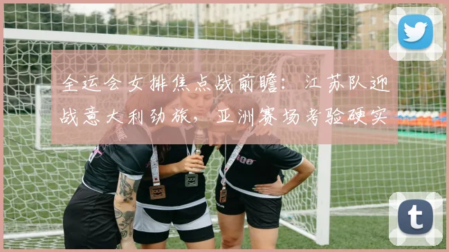 全运会女排焦点战前瞻：江苏队迎战意大利劲旅，亚洲赛场考验硬实力 - 虎扑体育推荐