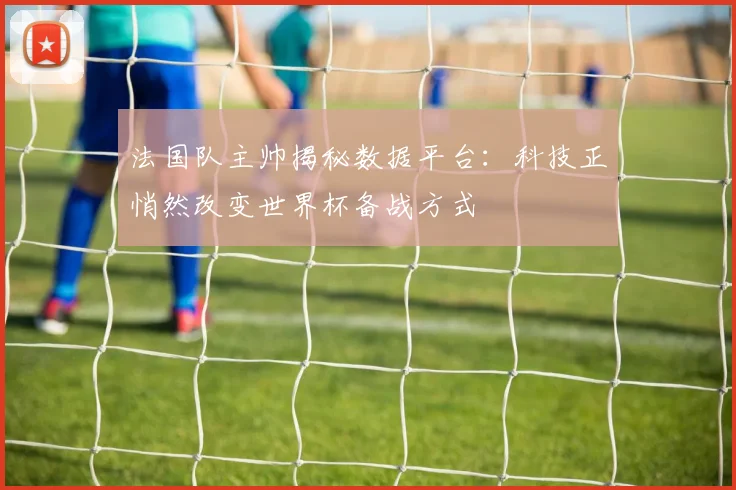 法国队主帅揭秘数据平台：科技正悄然改变世界杯备战方式 - 虎扑体育推荐