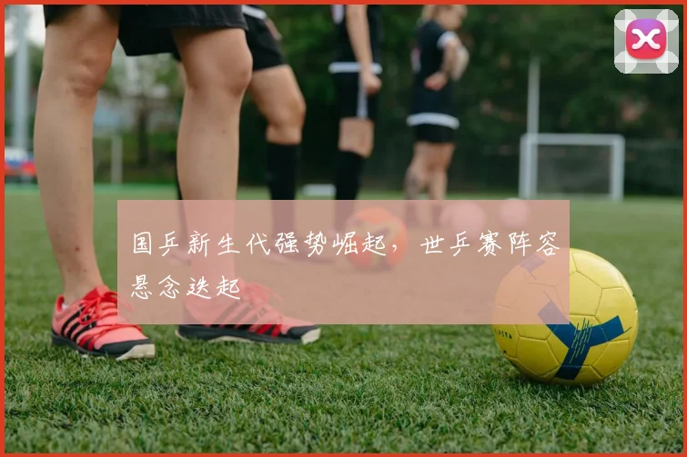 国乒新生代强势崛起，世乒赛阵容悬念迭起 - 虎扑体育资讯