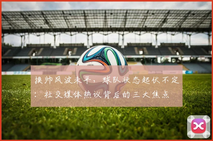 换帅风波未平,球队状态起伏不定:社交媒体热议背后的三大焦点 - 虎扑体育推荐
