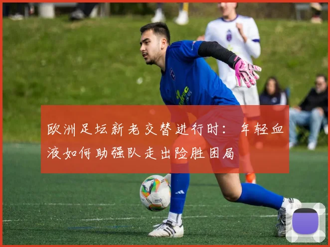 欧洲足坛新老交替进行时：年轻血液如何助强队走出险胜困局 - 虎扑体育推荐