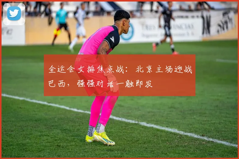 全运会女排焦点战:北京主场迎战巴西,强强对话一触即发 - 虎扑体育推荐