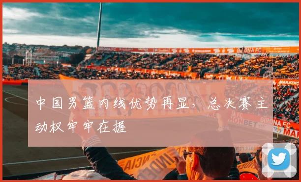 中国男篮内线优势再显,总决赛主动权牢牢在握 - 虎扑体育推荐