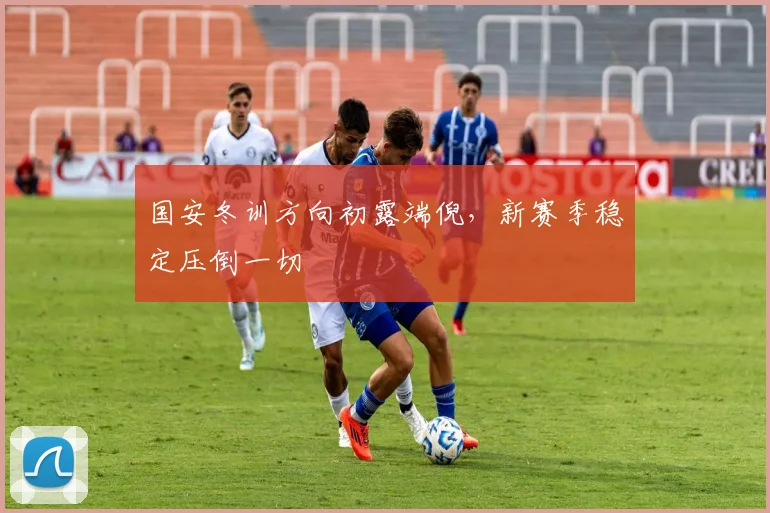 国安冬训方向初露端倪，新赛季稳定压倒一切 - 虎扑体育资讯
