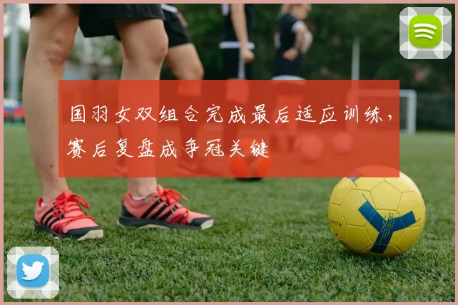 国羽女双组合完成最后适应训练，赛后复盘成争冠关键 - 虎扑体育资讯