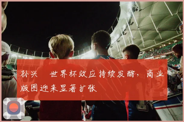孙兴慜世界杯效应持续发酵,商业版图迎来显著扩张 - 虎扑体育推荐