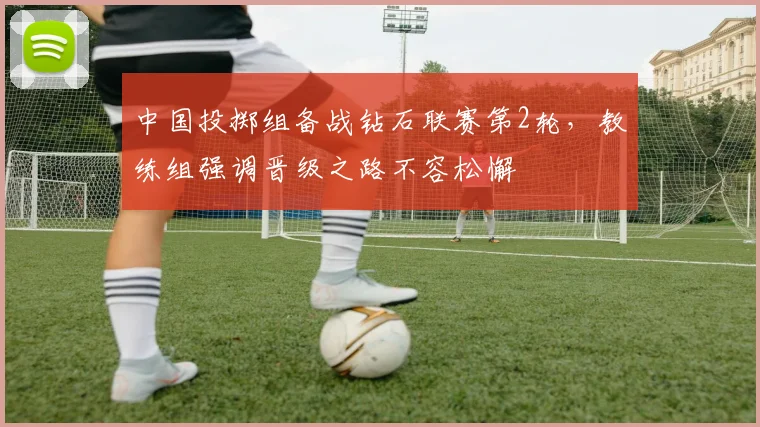 中国投掷组备战钻石联赛第2轮，教练组强调晋级之路不容松懈 - 虎扑体育推荐