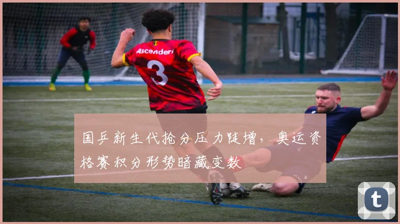 国乒新生代抢分压力陡增，奥运资格赛积分形势暗藏变数 - 虎扑体育资讯