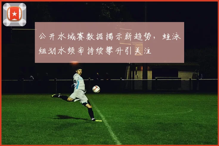 公开水域赛数据揭示新趋势,蛙泳组划水频率持续攀升引关注 - 虎扑体育推荐