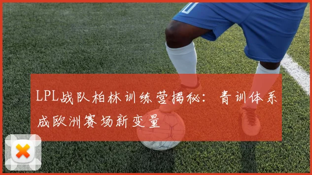 LPL战队柏林训练营揭秘：青训体系成欧洲赛场新变量 - 虎扑体育推荐