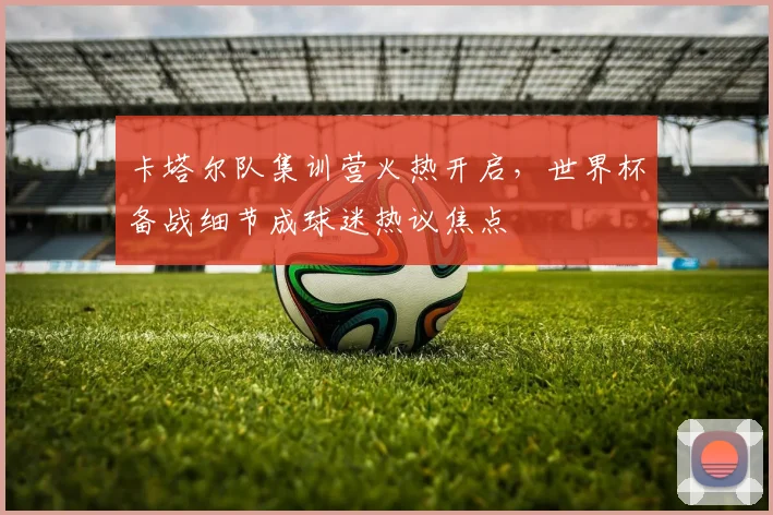 卡塔尔队集训营火热开启，世界杯备战细节成球迷热议焦点 - 虎扑体育推荐