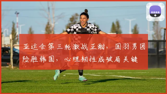 亚运会第三轮激战正酣，国羽男团险胜韩国，心理韧性成破局关键 - 虎扑体育推荐