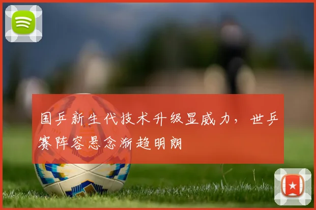 国乒新生代技术升级显威力，世乒赛阵容悬念渐趋明朗 - 虎扑体育资讯