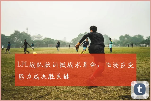 LPL战队欧训掀战术革命，临场应变能力成决胜关键 - 虎扑体育推荐