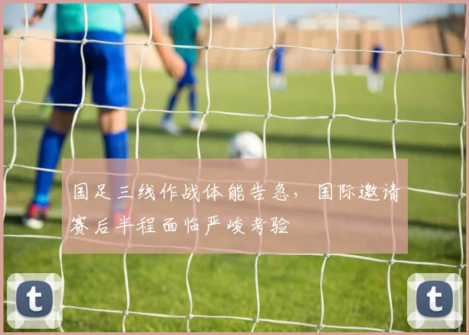 国足三线作战体能告急，国际邀请赛后半程面临严峻考验 - 虎扑体育资讯