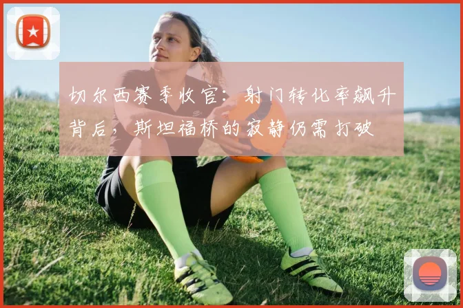 切尔西赛季收官：射门转化率飙升背后，斯坦福桥的寂静仍需打破 - 虎扑体育推荐
