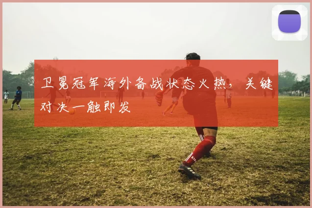 卫冕冠军海外备战状态火热,关键对决一触即发 - 虎扑体育推荐