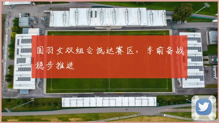 国羽女双组合抵达赛区，季前备战稳步推进 - 虎扑体育资讯