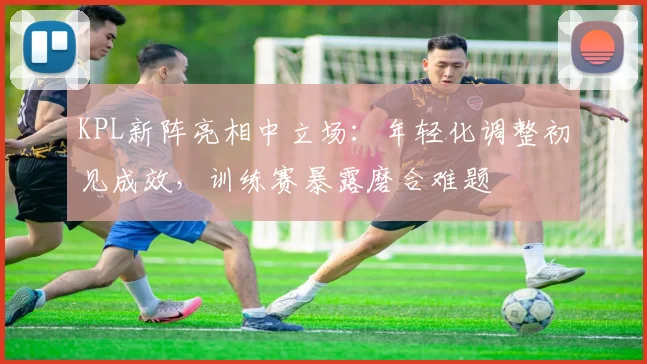 KPL新阵亮相中立场:年轻化调整初见成效,训练赛暴露磨合难题 - 虎扑体育推荐