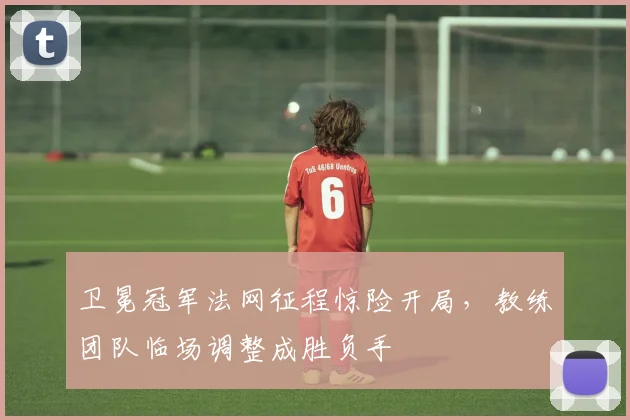 卫冕冠军法网征程惊险开局，教练团队临场调整成胜负手 - 虎扑体育推荐