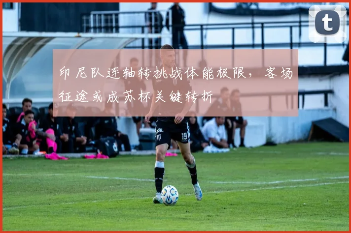 印尼队连轴转挑战体能极限，客场征途或成苏杯关键转折 - 虎扑体育推荐