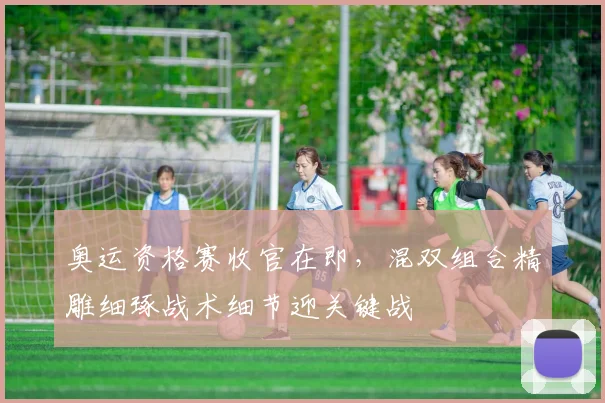 奥运资格赛收官在即，混双组合精雕细琢战术细节迎关键战 - 虎扑体育推荐