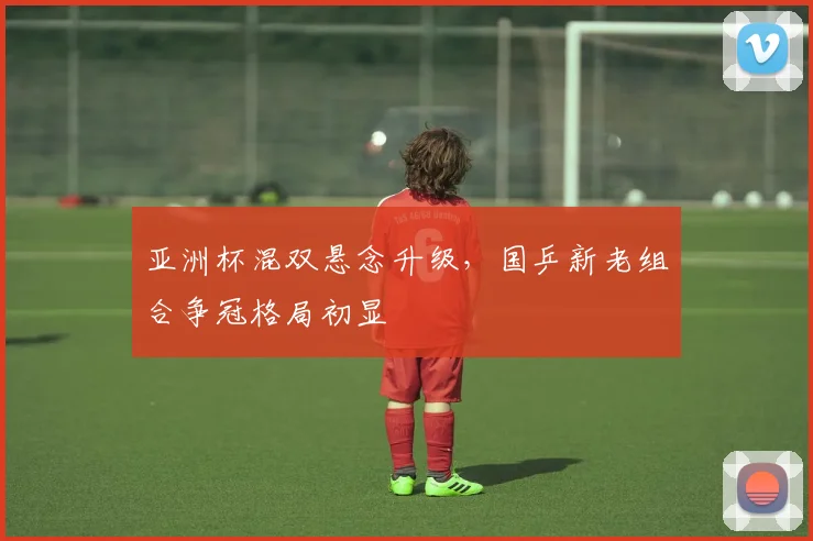 亚洲杯混双悬念升级，国乒新老组合争冠格局初显 - 虎扑体育推荐