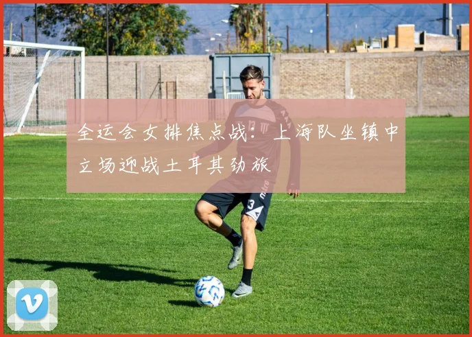 全运会女排焦点战：上海队坐镇中立场迎战土耳其劲旅 - 虎扑体育推荐