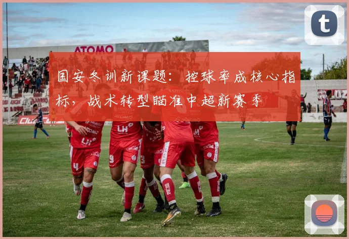 国安冬训新课题：控球率成核心指标，战术转型瞄准中超新赛季 - 虎扑体育资讯