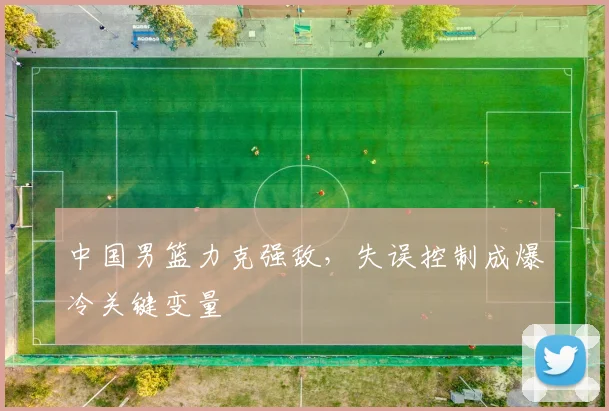 中国男篮力克强敌，失误控制成爆冷关键变量 - 虎扑体育推荐