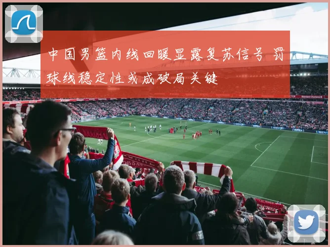 中国男篮内线回暖显露复苏信号 罚球线稳定性或成破局关键 - 虎扑体育推荐