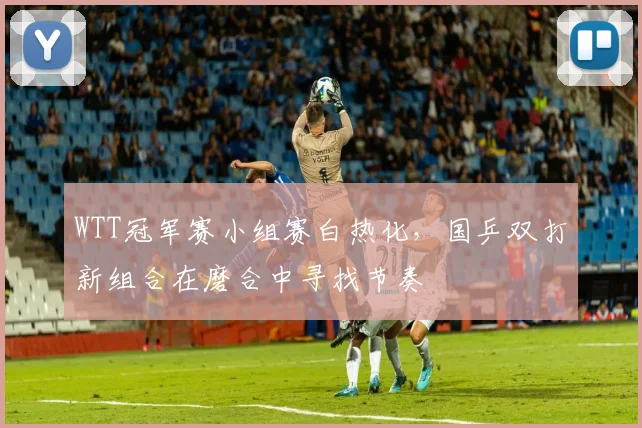 WTT冠军赛小组赛白热化,国乒双打新组合在磨合中寻找节奏 - 虎扑体育推荐