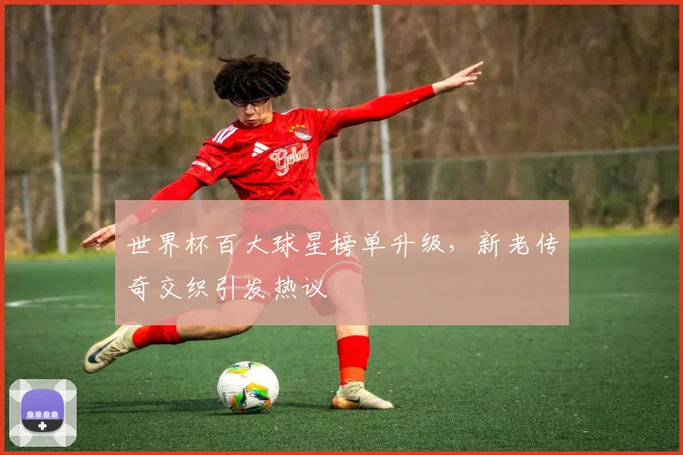 世界杯百大球星榜单升级，新老传奇交织引发热议 - 虎扑体育推荐