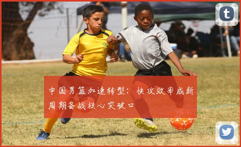 中国男篮加速转型:快攻效率成新周期备战核心突破口 - 虎扑体育推荐