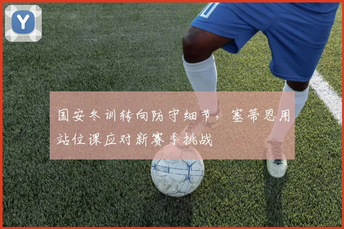 国安冬训转向防守细节，塞蒂恩用站位课应对新赛季挑战 - 虎扑体育资讯