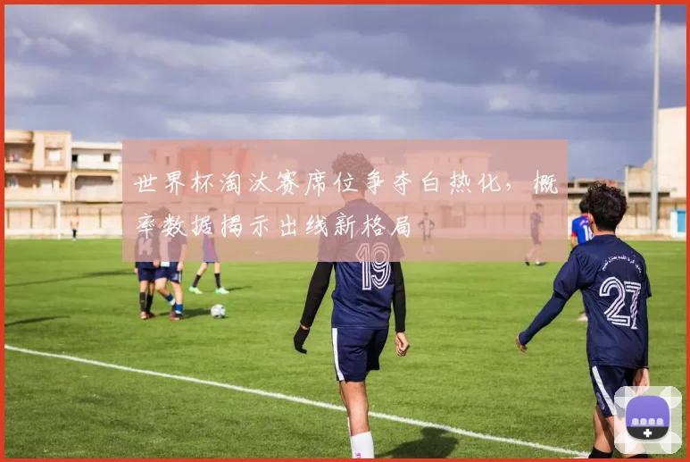 世界杯淘汰赛席位争夺白热化，概率数据揭示出线新格局 - 虎扑体育推荐