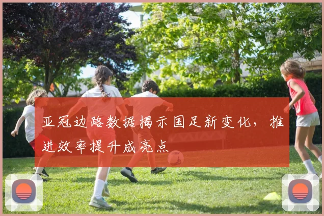 亚冠边路数据揭示国足新变化,推进效率提升成亮点 - 虎扑体育推荐
