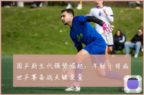 国乒新生代强势崛起，年轻小将成世乒赛备战关键变量 - 虎扑体育资讯