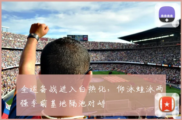 全运备战进入白热化，仰泳蛙泳两强季前基地隔池对峙 - 虎扑体育推荐