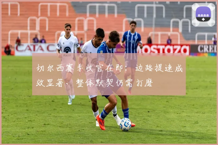 切尔西赛季收官在即:边路提速成效显著,整体默契仍需打磨 - 虎扑体育推荐