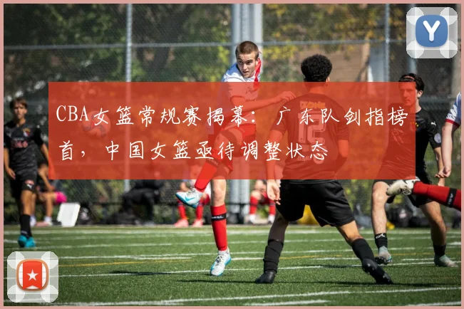 CBA女篮常规赛揭幕：广东队剑指榜首，中国女篮亟待调整状态 - 虎扑体育推荐