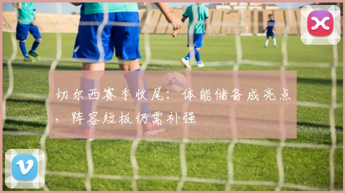 切尔西赛季收尾：体能储备成亮点，阵容短板仍需补强 - 虎扑体育推荐