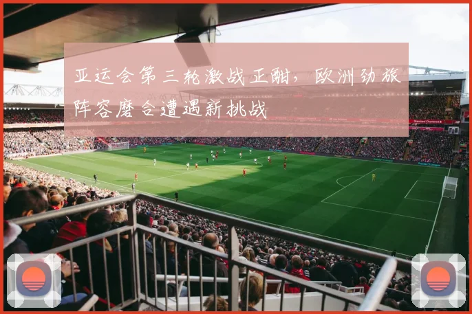 亚运会第三轮激战正酣，欧洲劲旅阵容磨合遭遇新挑战 - 虎扑体育推荐
