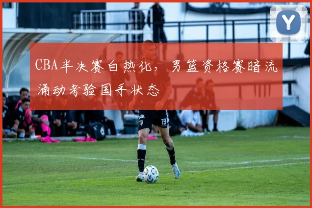 CBA半决赛白热化，男篮资格赛暗流涌动考验国手状态 - 虎扑体育图集