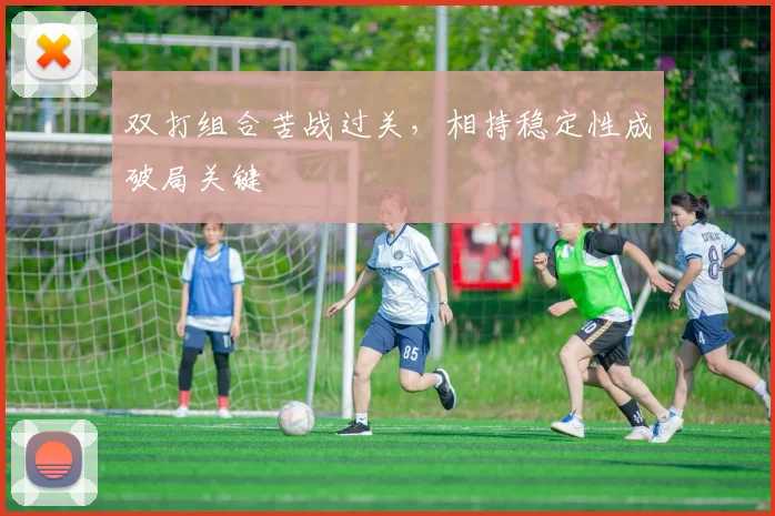 双打组合苦战过关，相持稳定性成破局关键 - 虎扑体育推荐