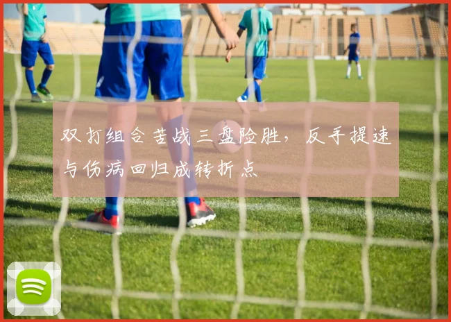双打组合苦战三盘险胜,反手提速与伤病回归成转折点 - 虎扑体育推荐
