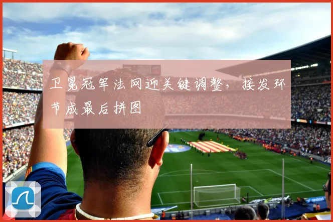 卫冕冠军法网迎关键调整，接发环节成最后拼图 - 虎扑体育推荐